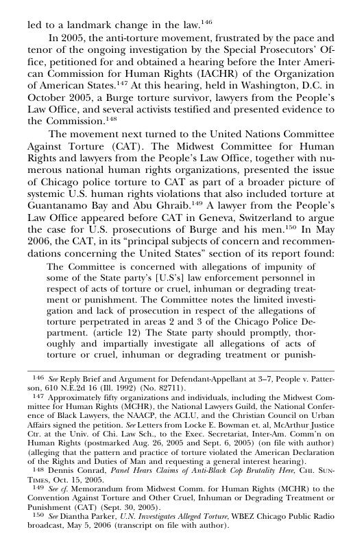 led to a landmark change in the law."’"  In 2005, the anti-torture movement, frustrated by the pace and tenor of the ongoing investigation by the Special Prosecutors’ Of- fice, petitioned for and obtained a hearing before the Inter Ameri- can Commission for Human Rights (IACHR) of the Organization of American States.*” At this hearing, held in Washington, D.C. in October 2005, a Burge torture survivor, lawyers from the People’s Lay Office, and several activists testified and presented evidence to the Commission.’**  The movement next turned to the United Nations Committee Against Torture (CAT). The Midwest Committee for Human Rights and lawyers from the People’s Law Ofice, together with nu- merous national human rights organizations, presented the issue of Chicago police torture to CAT as part of a broader picture of systemic U.S. human rights violations that also included torture at Guantanamo Bay and Abu Ghraib."* A lawyer from the People’s Law Office appeared before CAT in Geneva, Switzerland to argue the case for U.S. prosecutions of Burge and his men."” In May 2006, the CAT, in its “principal subjects of concern and recommen- dations concerning the United States” section of its report found:  The Committee is concerned with allegations of impunity of  some of the State party’s [US’s] law enforcement personnel in  respect of acts of torture or cruel, inhuman or degrading treat- ment or punishment. The Committee notes the limited investi- gation and lack of prosccution in respect of the allegations of torture perpetrated in areas 2 and 3 of the Chicago Police De- partment. (article 12) The State party should promply, thor- oughly and impartially investigate all allegations of acts of torture or cruel, inhuman or degrading treatment or punish-  116 Sor Reply Bricf and Argument for Defendan son, 610 N.E2d 16 (IIL. 1993) (No. 82711).  17 Approximately fifty organizations and individuals, including the Midwest Com- mittee for Human Rights (MCHR), the National Lawyers Guild, the National Conter. ence of Black Lawyers, the NAACF, the ACLU, and 1 on Urban Affins sgned the pridon, S Leters ur Justice  at the Univ. of Chi. Law Sch, 10 the. Comivn on Tiinan Kihts otk Aug 36,2005 and Sept. 6 2005 on He v st  (alleging that the pattern and practice of torture violated the American Declaration  of the Rights and Dutics of Man and requesting a general interest hearing)  Appellant at 37, People v. Patier-  148 Dennis Conrad, Panel Hears Claims of AniiBlack Cop Brutality Hers, Cht. Sux- 2005  Toas, Oct. 1 9 Sor of, Moy  um from Midwest Comm. for Human Rights (MCHR) 1o the Torture Crucl, Inhuman or Degrading Treat  Sept. 30, 2005)  wker, UN. Inuestigates Alleged Torture, WBEZ. Chicago Public Radio. 006 (tanscript on il with author)  broadeast, May 